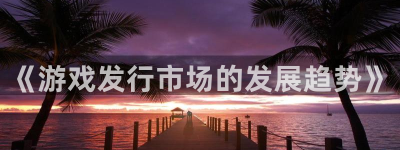 新航娱乐招商率合作 485624 怎么样：《游戏发行市场的发展趋势》